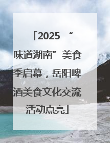 2025 “味道湖南”美食季启幕，岳阳啤酒美食文化交流活动点亮